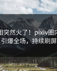 最新真相突然火了！pixiv圈内人居然引爆全场，持续刷屏