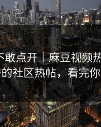 我差点不敢点开｜麻豆视频热度炸了，最离谱的社区热帖，看完你会改观