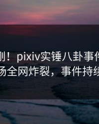 今晚刚刚！pixiv实锤八卦事件，神秘人现场全网炸裂，事件持续发酵