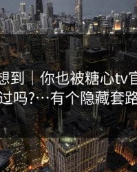 我真没想到｜你也被糖心tv官网带跑过吗?…有个隐藏套路