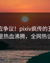 网红回应争议！pixiv疯传的丑闻背后竟然是热血沸腾，全网热议不断