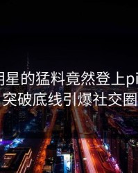 曝光！明星的猛料竟然登上pixiv热搜，突破底线引爆社交圈