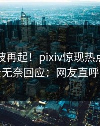 最新风波再起！pixiv惊现热点，业内人士无奈回应：网友直呼过瘾