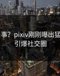 大V又出事？pixiv刚刚曝出猛料内幕，引爆社交圈