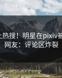 深扒冲上热搜！明星在pixiv被爆丑闻，网友：评论区炸裂