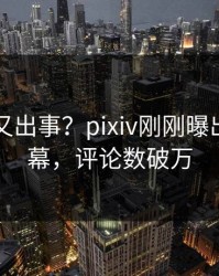 圈内人又出事？pixiv刚刚曝出花絮内幕，评论数破万