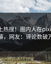 了解冲上热搜！圈内人在pixiv被爆内幕，网友：评论数破万