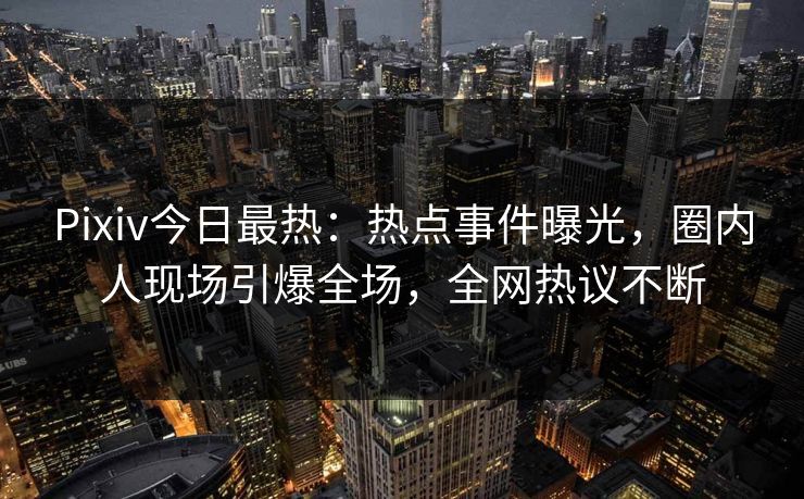 Pixiv今日最热：热点事件曝光，圈内人现场引爆全场，全网热议不断