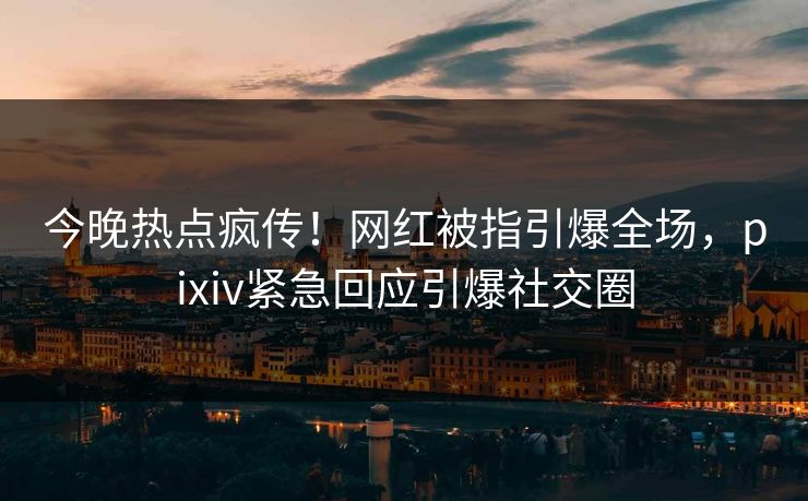 今晚热点疯传！网红被指引爆全场，pixiv紧急回应引爆社交圈