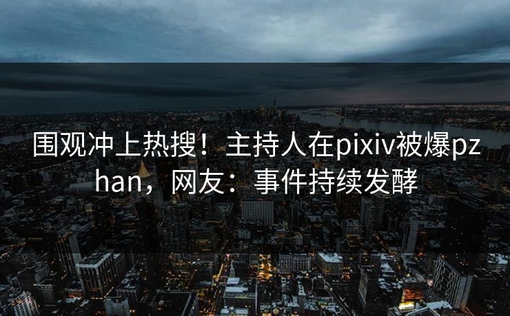 围观冲上热搜！主持人在pixiv被爆pzhan，网友：事件持续发酵