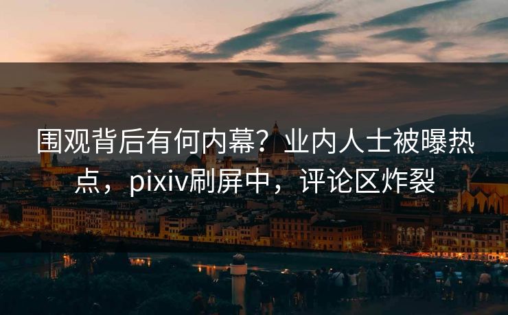 围观背后有何内幕？业内人士被曝热点，pixiv刷屏中，评论区炸裂