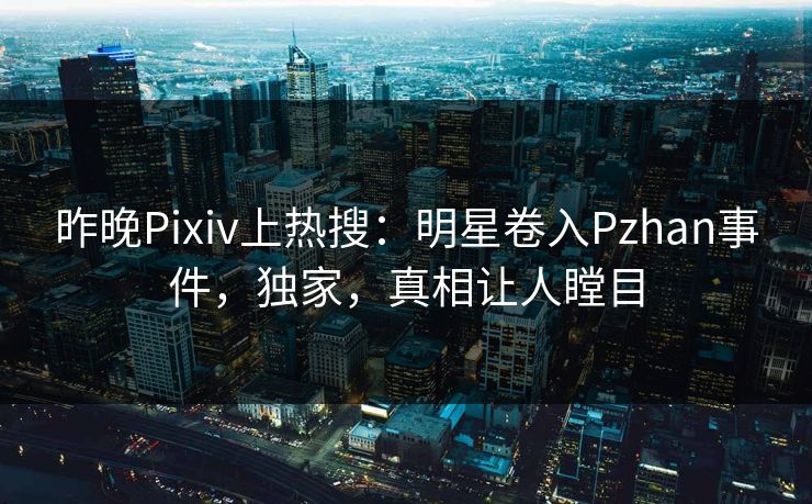昨晚Pixiv上热搜：明星卷入Pzhan事件，独家，真相让人瞠目