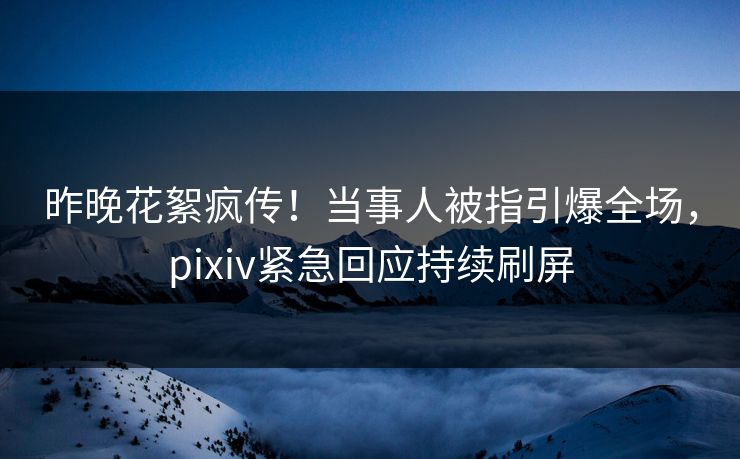 昨晚花絮疯传！当事人被指引爆全场，pixiv紧急回应持续刷屏