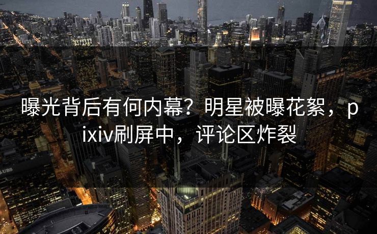 曝光背后有何内幕？明星被曝花絮，pixiv刷屏中，评论区炸裂
