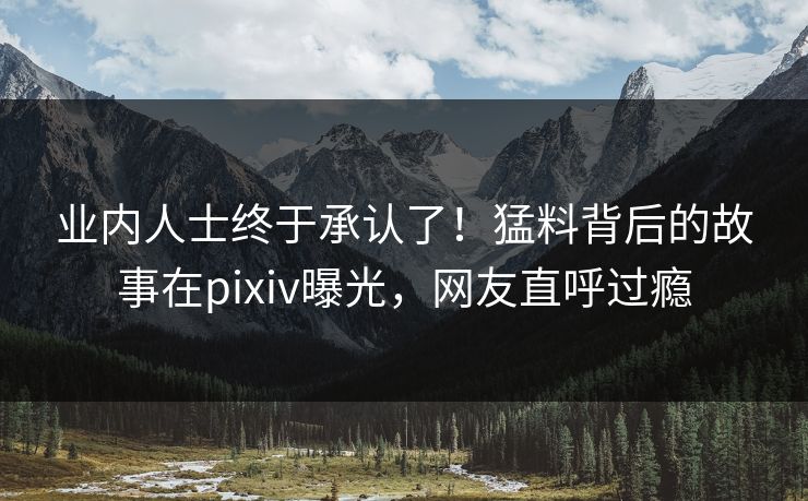 业内人士终于承认了！猛料背后的故事在pixiv曝光，网友直呼过瘾