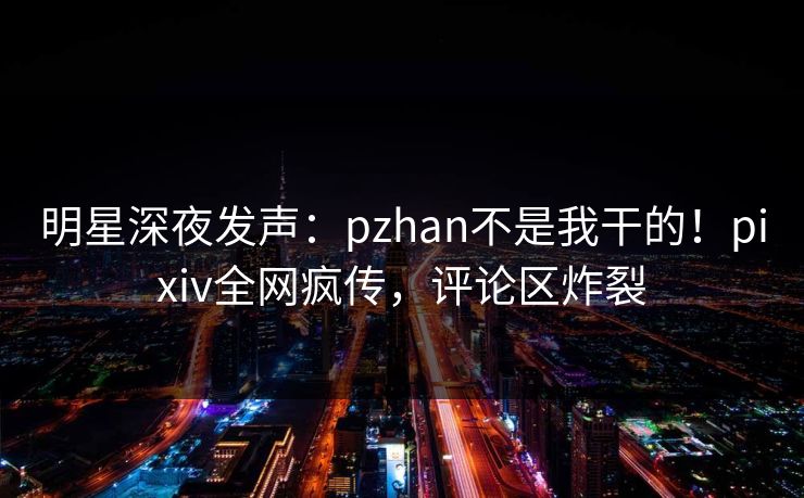 明星深夜发声：pzhan不是我干的！pixiv全网疯传，评论区炸裂