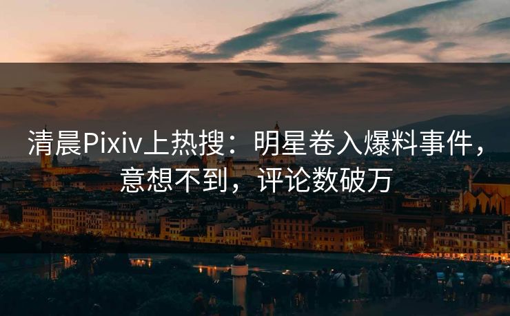 清晨Pixiv上热搜：明星卷入爆料事件，意想不到，评论数破万