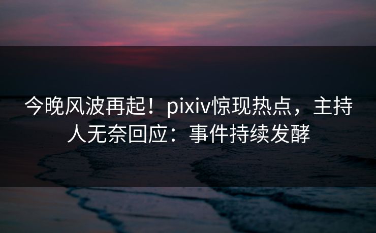 今晚风波再起！pixiv惊现热点，主持人无奈回应：事件持续发酵