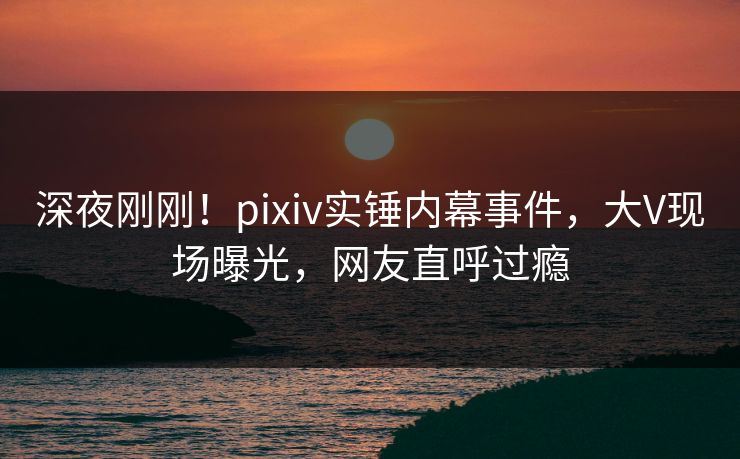 深夜刚刚!pixiv实锤内幕事件,大V现场曝光,网友直呼过瘾 深夜刚刚!pixiv实锤内幕事件,大V现场曝光,网友直呼过瘾