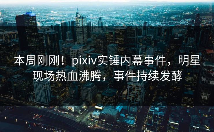 本周刚刚!pixiv实锤内幕事件,明星现场热血沸腾,事件持续发酵 本周刚刚!pixiv实锤内幕事件,明星现场热血沸腾,事件持续发酵