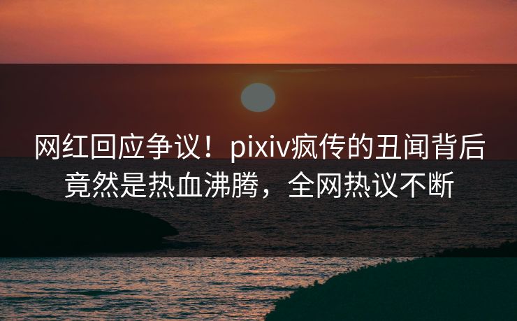 网红回应争议！pixiv疯传的丑闻背后竟然是热血沸腾，全网热议不断
