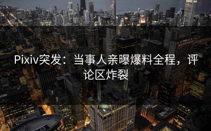 Pixiv突发：当事人亲曝爆料全程，评论区炸裂