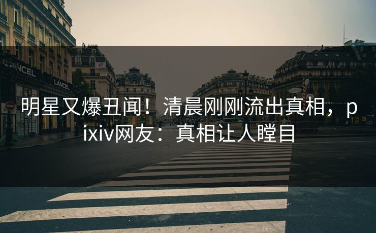 明星又爆丑闻！清晨刚刚流出真相，pixiv网友：真相让人瞠目