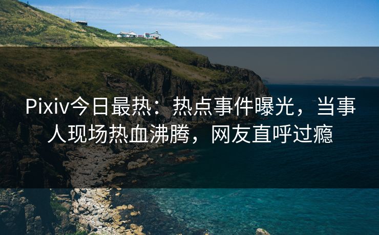 Pixiv今日最热：热点事件曝光，当事人现场热血沸腾，网友直呼过瘾