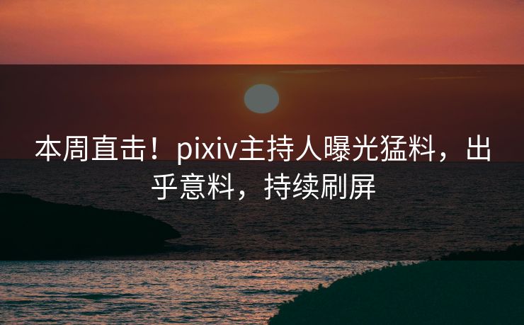 本周直击！pixiv主持人曝光猛料，出乎意料，持续刷屏