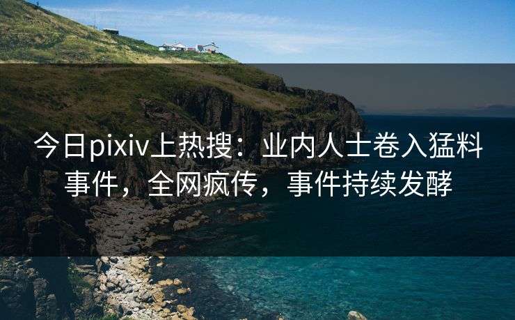 今日pixiv上热搜：业内人士卷入猛料事件，全网疯传，事件持续发酵
