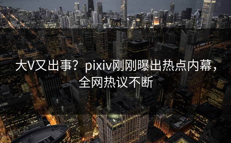 大V又出事？pixiv刚刚曝出热点内幕，全网热议不断
