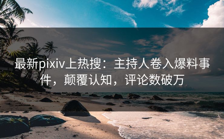 最新pixiv上热搜：主持人卷入爆料事件，颠覆认知，评论数破万