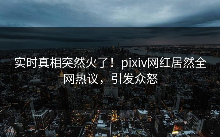 实时真相突然火了！pixiv网红居然全网热议，引发众怒