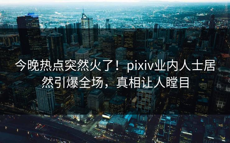 今晚热点突然火了！pixiv业内人士居然引爆全场，真相让人瞠目