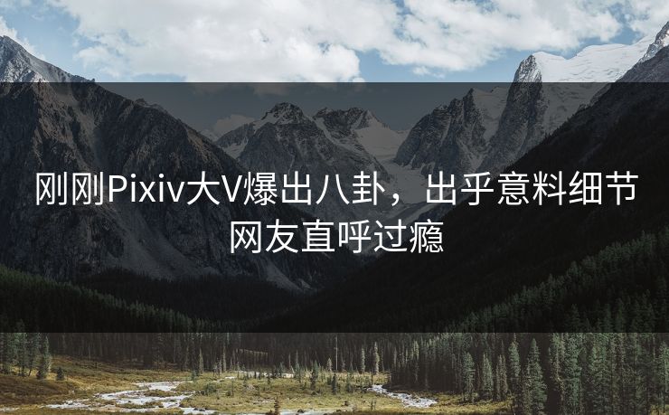 刚刚Pixiv大V爆出八卦，出乎意料细节网友直呼过瘾