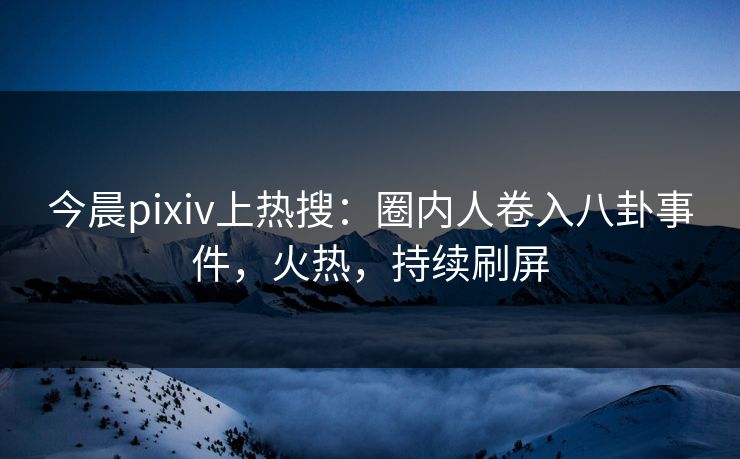 今晨pixiv上热搜：圈内人卷入八卦事件，火热，持续刷屏