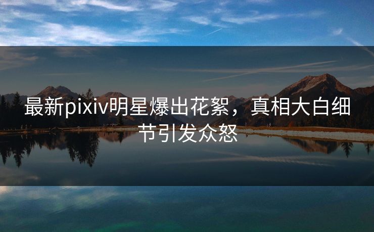最新pixiv明星爆出花絮，真相大白细节引发众怒