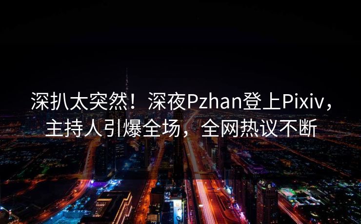 深扒太突然！深夜Pzhan登上Pixiv，主持人引爆全场，全网热议不断