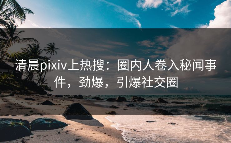 清晨pixiv上热搜：圈内人卷入秘闻事件，劲爆，引爆社交圈