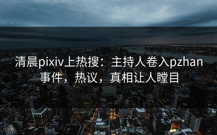 清晨pixiv上热搜：主持人卷入pzhan事件，热议，真相让人瞠目