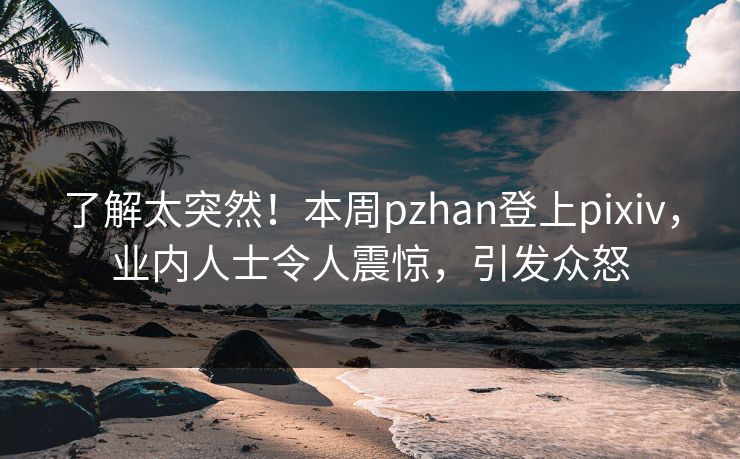 了解太突然！本周pzhan登上pixiv，业内人士令人震惊，引发众怒