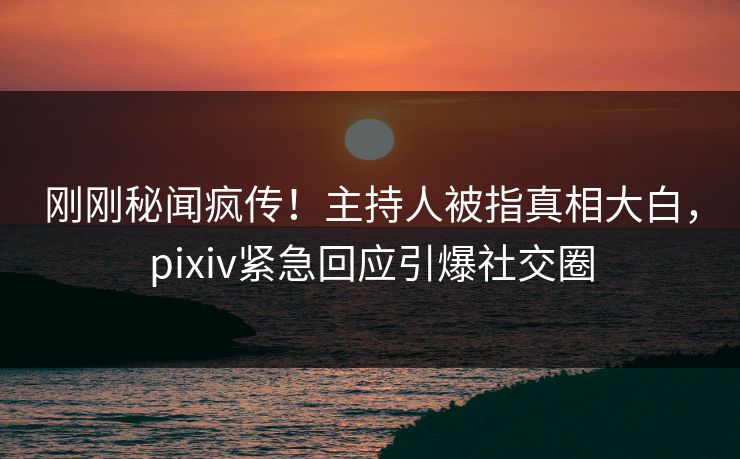 刚刚秘闻疯传！主持人被指真相大白，pixiv紧急回应引爆社交圈