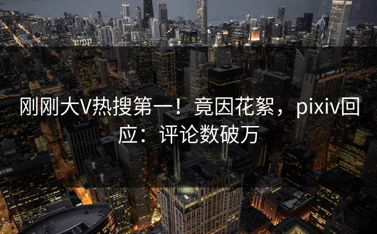 刚刚大V热搜第一!竟因花絮,pixiv回应:评论数破万 刚刚大V热搜第一!竟因花絮,pixiv回应:评论数破万