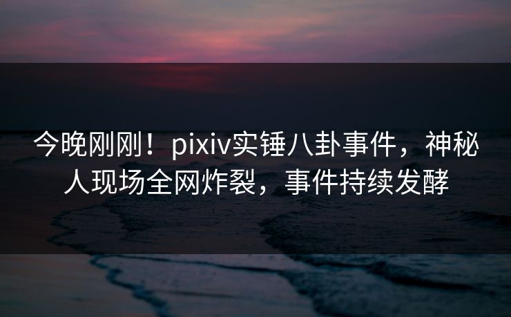 今晚刚刚！pixiv实锤八卦事件，神秘人现场全网炸裂，事件持续发酵