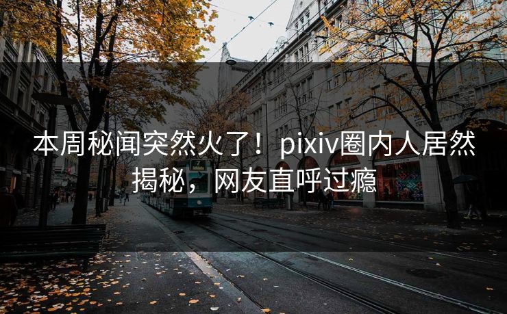 本周秘闻突然火了！pixiv圈内人居然揭秘，网友直呼过瘾