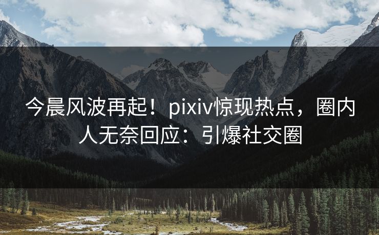 今晨风波再起！pixiv惊现热点，圈内人无奈回应：引爆社交圈