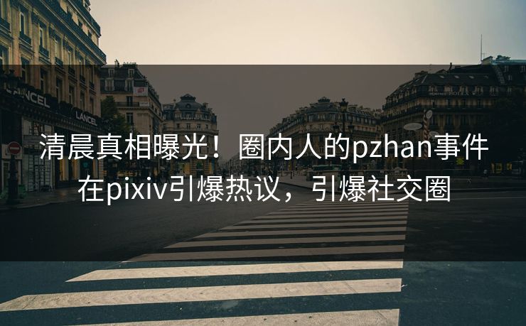 清晨真相曝光！圈内人的pzhan事件在pixiv引爆热议，引爆社交圈