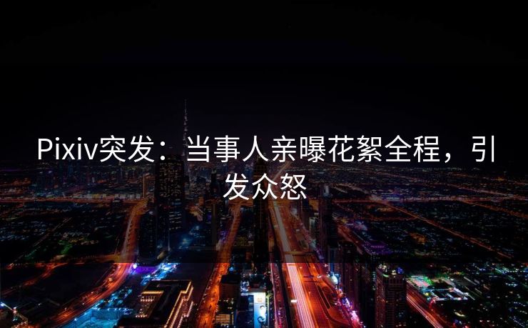 Pixiv突发：当事人亲曝花絮全程，引发众怒