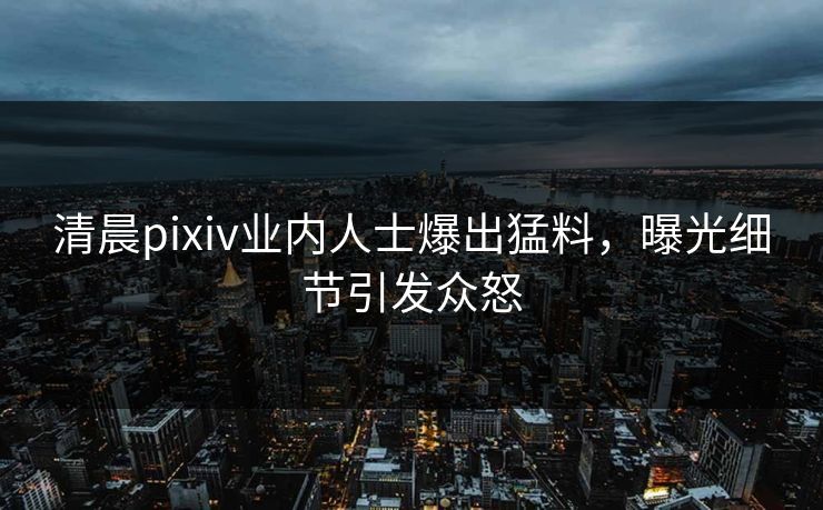 清晨pixiv业内人士爆出猛料，曝光细节引发众怒