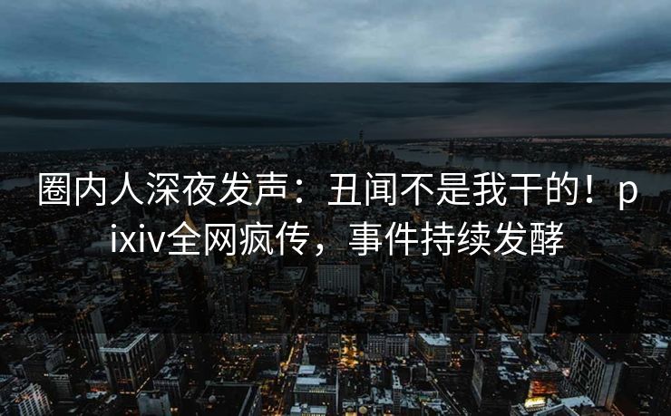 圈内人深夜发声：丑闻不是我干的！pixiv全网疯传，事件持续发酵